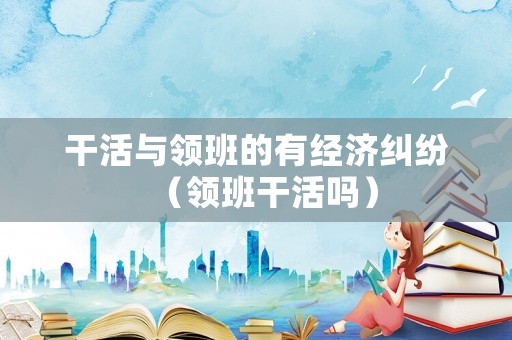 干活與領(lǐng)班的有經(jīng)濟(jì)糾紛（領(lǐng)班干活嗎）