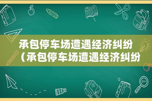 承包停車場遭遇經濟糾紛（承包停車場遭遇經濟糾紛怎么處理）