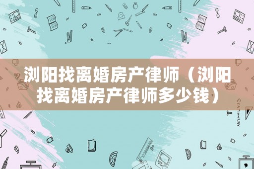 瀏陽(yáng)找離婚房產(chǎn)律師（瀏陽(yáng)找離婚房產(chǎn)律師多少錢）