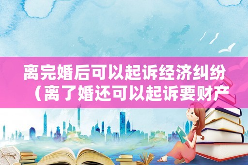 離完婚后可以起訴經濟糾紛（離了婚還可以起訴要財產嗎）