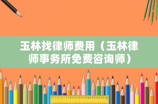 玉林找律師費用（玉林律師事務所免費咨詢師）
