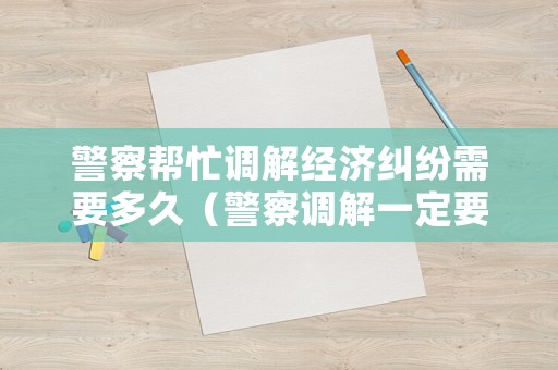 警察幫忙調(diào)解經(jīng)濟(jì)糾紛需要多久（警察調(diào)解一定要去嗎）