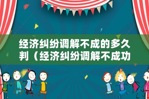 經濟糾紛調解不成的多久判（經濟糾紛調解不成功多久立案）