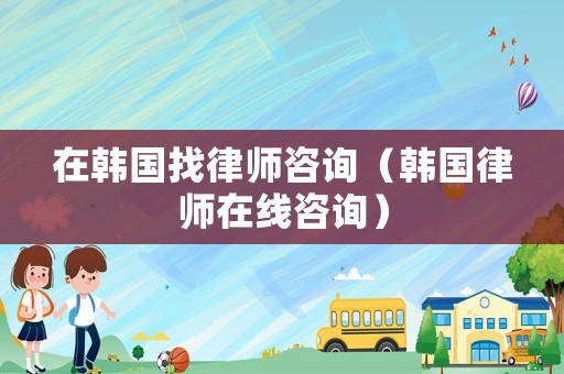 在韓國找律師咨詢（韓國律師在線咨詢）