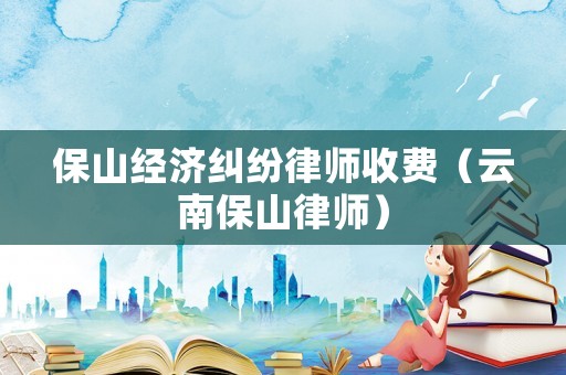 保山經濟糾紛律師收費（云南保山律師）