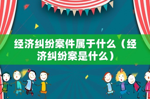 經濟糾紛案件屬于什么（經濟糾紛案是什么）