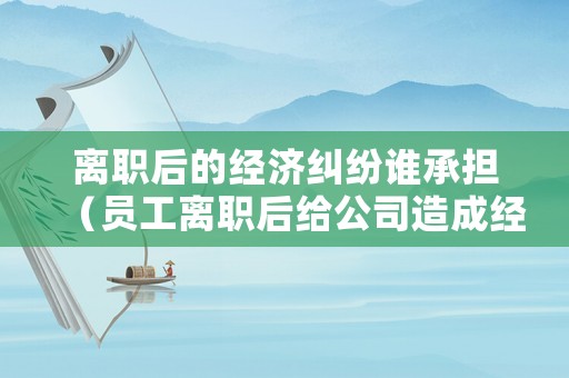離職后的經(jīng)濟糾紛誰承擔（員工離職后給公司造成經(jīng)濟損失怎么賠償）