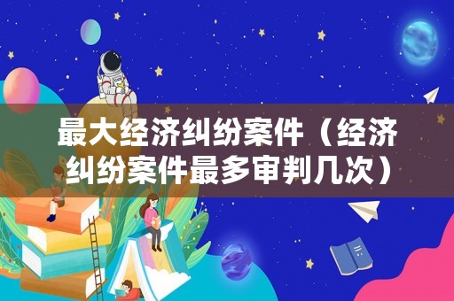 最大經濟糾紛案件（經濟糾紛案件最多審判幾次）