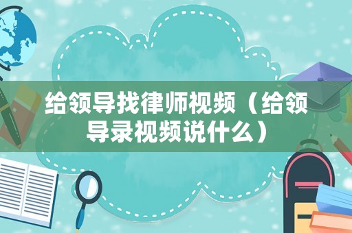 給領導找律師視頻（給領導錄視頻說什么）