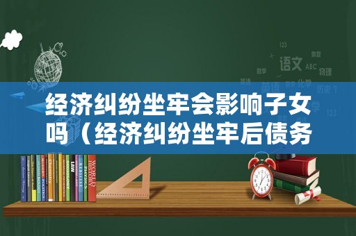 經濟糾紛坐牢會影響子女嗎（經濟糾紛坐牢后債務清除嗎）