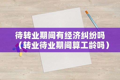 待轉業期間有經濟糾紛嗎（轉業待業期間算工齡嗎）