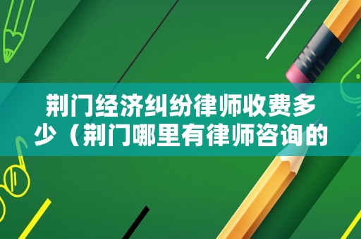 荊門經濟糾紛律師收費多少（荊門哪里有律師咨詢的）