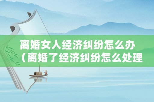 離婚女人經濟糾紛怎么辦（離婚了經濟糾紛怎么處理）