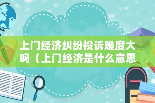 上門經濟糾紛投訴難度大嗎（上門經濟是什么意思）