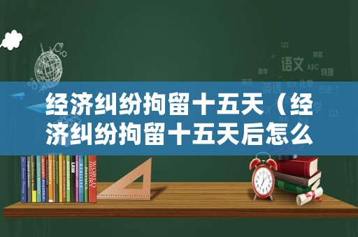 經(jīng)濟(jì)糾紛拘留十五天（經(jīng)濟(jì)糾紛拘留十五天后怎么處理）