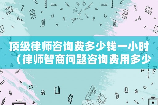 頂級(jí)律師咨詢費(fèi)多少錢一小時(shí)（律師智商問題咨詢費(fèi)用多少）