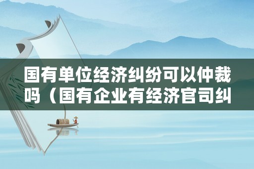國有單位經濟糾紛可以仲裁嗎（國有企業有經濟官司糾紛,可以更換法人嗎）