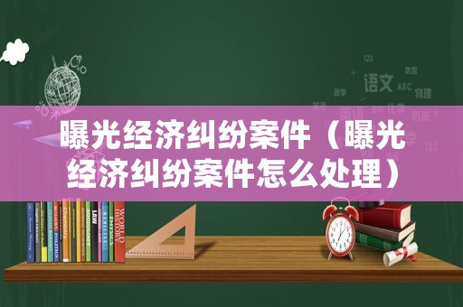 曝光經濟糾紛案件（曝光經濟糾紛案件怎么處理）