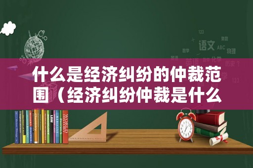 什么是經濟糾紛的仲裁范圍（經濟糾紛仲裁是什么意思）