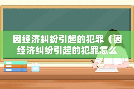 因經濟糾紛引起的犯罪（因經濟糾紛引起的犯罪怎么處理）