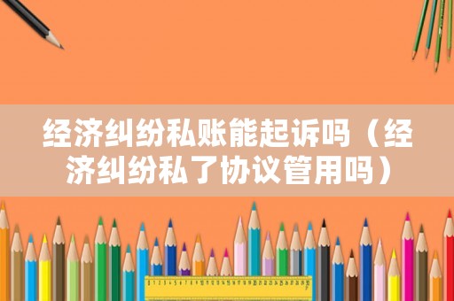 經濟糾紛私賬能起訴嗎（經濟糾紛私了協議管用嗎）