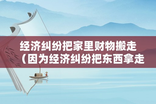 經(jīng)濟(jì)糾紛把家里財(cái)物搬走（因?yàn)榻?jīng)濟(jì)糾紛把東西拿走）