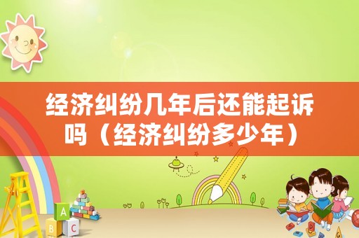 經(jīng)濟糾紛幾年后還能起訴嗎（經(jīng)濟糾紛多少年）