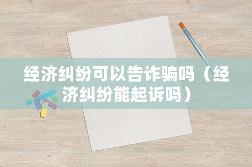 經濟糾紛可以告詐騙嗎（經濟糾紛能起訴嗎）