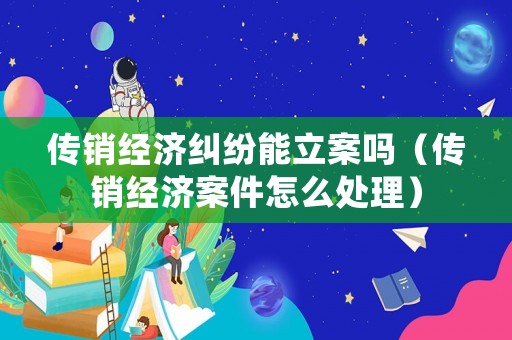 傳銷經濟糾紛能立案嗎（傳銷經濟案件怎么處理）