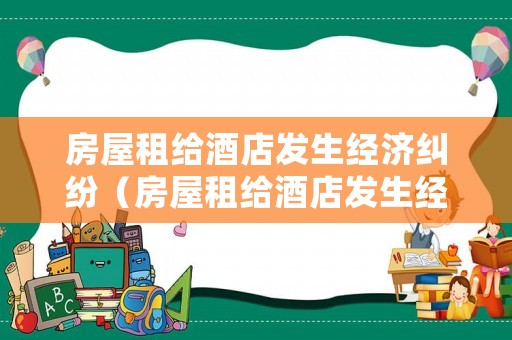 房屋租給酒店發(fā)生經(jīng)濟(jì)糾紛（房屋租給酒店發(fā)生經(jīng)濟(jì)糾紛怎么處理）