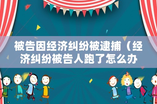 被告因經濟糾紛被逮捕（經濟糾紛被告人跑了怎么辦）