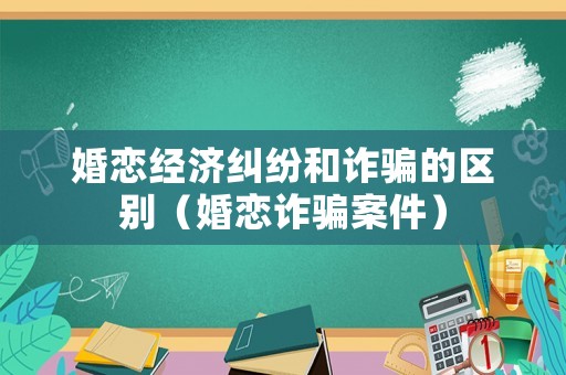 婚戀經濟糾紛和詐騙的區別（婚戀詐騙案件）