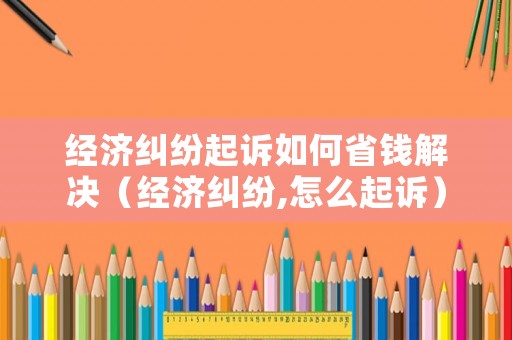 經濟糾紛起訴如何省錢解決（經濟糾紛,怎么起訴）