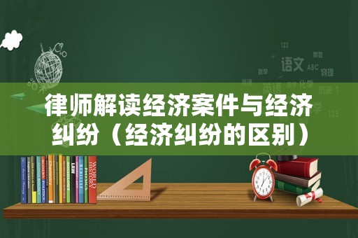律師解讀經濟案件與經濟糾紛（經濟糾紛的區別）