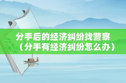 分手后的經(jīng)濟糾紛找警察（分手有經(jīng)濟糾紛怎么辦）