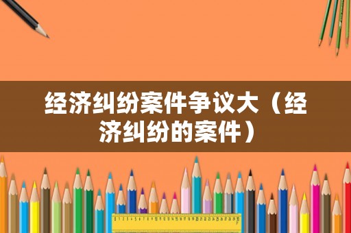 經濟糾紛案件爭議大（經濟糾紛的案件）