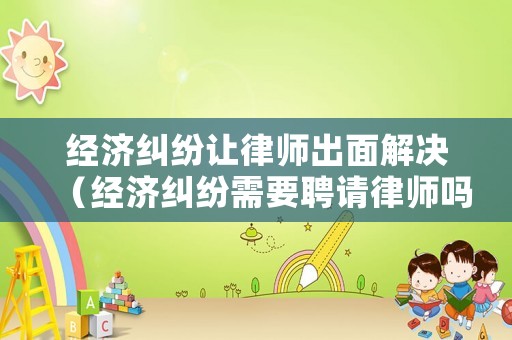 經濟糾紛讓律師出面解決（經濟糾紛需要聘請律師嗎）