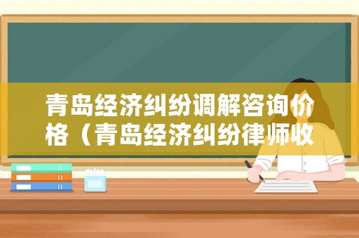 青島經(jīng)濟(jì)糾紛調(diào)解咨詢價(jià)格（青島經(jīng)濟(jì)糾紛律師收費(fèi)標(biāo)準(zhǔn)）
