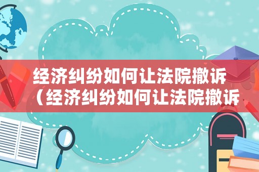 經(jīng)濟(jì)糾紛如何讓法院撤訴（經(jīng)濟(jì)糾紛如何讓法院撤訴成功）