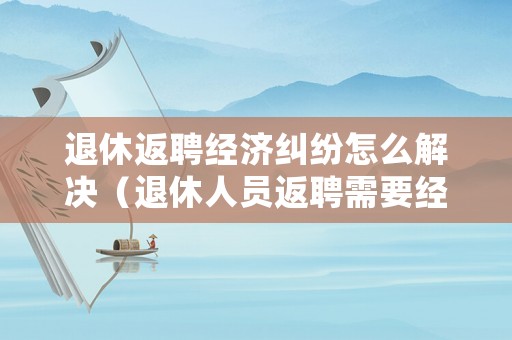 退休返聘經濟糾紛怎么解決（退休人員返聘需要經濟補償嗎?）