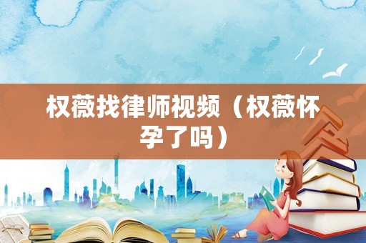權薇找律師視頻（權薇懷孕了嗎）