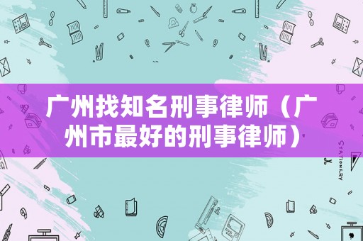 廣州找知名刑事律師（廣州市最好的刑事律師）