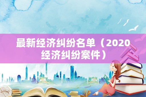 最新經(jīng)濟糾紛名單（2020經(jīng)濟糾紛案件）