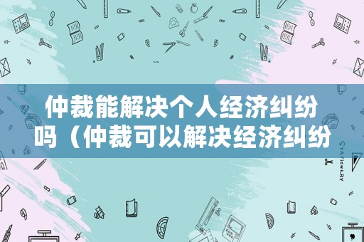 仲裁能解決個人經(jīng)濟(jì)糾紛嗎（仲裁可以解決經(jīng)濟(jì)糾紛嗎）