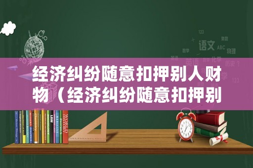 經(jīng)濟糾紛隨意扣押別人財物（經(jīng)濟糾紛隨意扣押別人財物怎么處理）