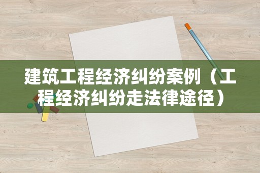 建筑工程經濟糾紛案例（工程經濟糾紛走法律途徑）