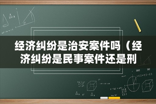 經濟糾紛是治安案件嗎（經濟糾紛是民事案件還是刑事案件）