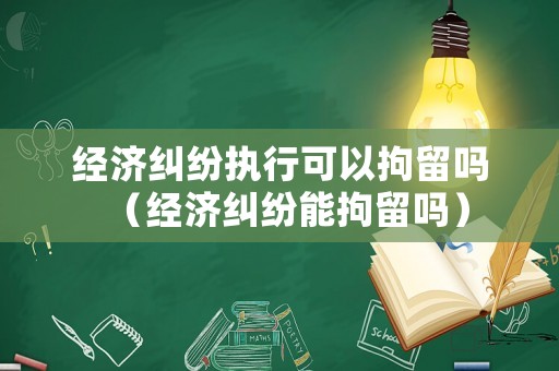 經濟糾紛執行可以拘留嗎（經濟糾紛能拘留嗎）