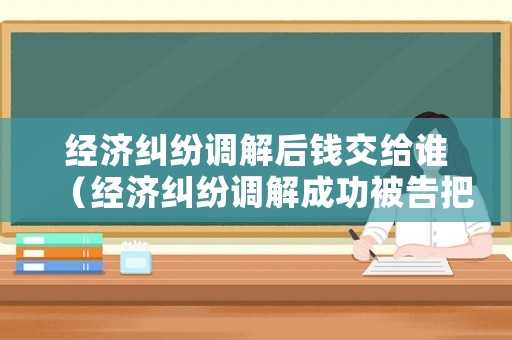 經(jīng)濟(jì)糾紛調(diào)解后錢交給誰（經(jīng)濟(jì)糾紛調(diào)解成功被告把錢給法院嗎）