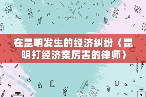 在昆明發生的經濟糾紛（昆明打經濟案厲害的律師）